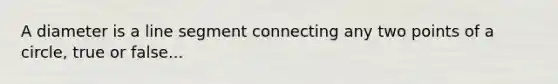 A diameter is a line segment connecting any two points of a circle, true or false...