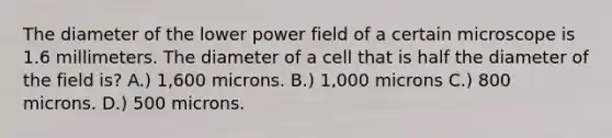 The diameter of the lower power field of a certain microscope is 1.6 millimeters. The diameter of a cell that is half the diameter of the field is? A.) 1,600 microns. B.) 1,000 microns C.) 800 microns. D.) 500 microns.