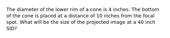 The diameter of the lower rim of a cone is 4 inches. The bottom of the cone is placed at a distance of 10 inches from the focal spot. What will be the size of the projected image at a 40 inch SID?