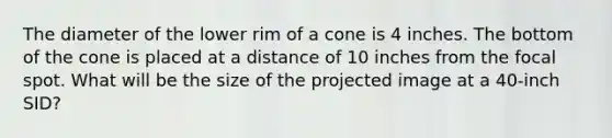 The diameter of the lower rim of a cone is 4 inches. The bottom of the cone is placed at a distance of 10 inches from the focal spot. What will be the size of the projected image at a 40-inch SID?