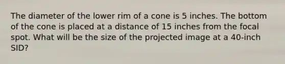 The diameter of the lower rim of a cone is 5 inches. The bottom of the cone is placed at a distance of 15 inches from the focal spot. What will be the size of the projected image at a 40-inch SID?