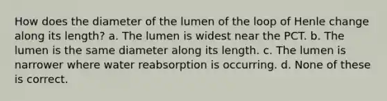 How does the diameter of the lumen of the loop of Henle change along its length? a. The lumen is widest near the PCT. b. The lumen is the same diameter along its length. c. The lumen is narrower where water reabsorption is occurring. d. None of these is correct.