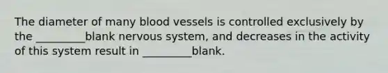 The diameter of many blood vessels is controlled exclusively by the _________blank nervous system, and decreases in the activity of this system result in _________blank.