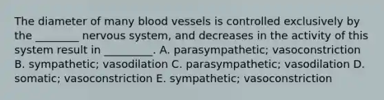 The diameter of many blood vessels is controlled exclusively by the ________ nervous system, and decreases in the activity of this system result in _________. A. parasympathetic; vasoconstriction B. sympathetic; vasodilation C. parasympathetic; vasodilation D. somatic; vasoconstriction E. sympathetic; vasoconstriction