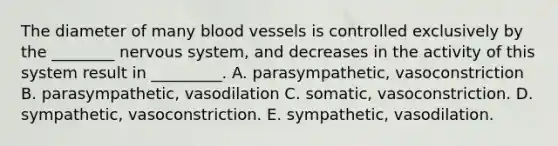 The diameter of many blood vessels is controlled exclusively by the ________ nervous system, and decreases in the activity of this system result in _________. A. parasympathetic, vasoconstriction B. parasympathetic, vasodilation C. somatic, vasoconstriction. D. sympathetic, vasoconstriction. E. sympathetic, vasodilation.