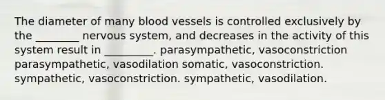 The diameter of many blood vessels is controlled exclusively by the ________ nervous system, and decreases in the activity of this system result in _________. parasympathetic, vasoconstriction parasympathetic, vasodilation somatic, vasoconstriction. sympathetic, vasoconstriction. sympathetic, vasodilation.