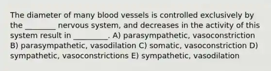 The diameter of many blood vessels is controlled exclusively by the ________ nervous system, and decreases in the activity of this system result in _________. A) parasympathetic, vasoconstriction B) parasympathetic, vasodilation C) somatic, vasoconstriction D) sympathetic, vasoconstrictions E) sympathetic, vasodilation