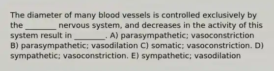 The diameter of many blood vessels is controlled exclusively by the ________ nervous system, and decreases in the activity of this system result in ________. A) parasympathetic; vasoconstriction B) parasympathetic; vasodilation C) somatic; vasoconstriction. D) sympathetic; vasoconstriction. E) sympathetic; vasodilation