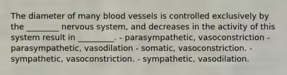 The diameter of many blood vessels is controlled exclusively by the ________ nervous system, and decreases in the activity of this system result in _________. - parasympathetic, vasoconstriction - parasympathetic, vasodilation - somatic, vasoconstriction. - sympathetic, vasoconstriction. - sympathetic, vasodilation.