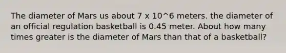 The diameter of Mars us about 7 x 10^6 meters. the diameter of an official regulation basketball is 0.45 meter. About how many times greater is the diameter of Mars than that of a basketball?