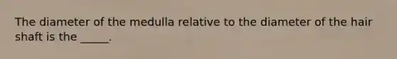 The diameter of the medulla relative to the diameter of the hair shaft is the _____.