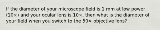 If the diameter of your microscope field is 1 mm at low power (10×) and your ocular lens is 10×, then what is the diameter of your field when you switch to the 50× objective lens?