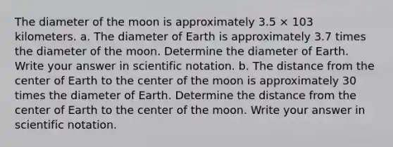 The diameter of the moon is approximately 3.5 × 103 kilometers. a. The diameter of Earth is approximately 3.7 times the diameter of the moon. Determine the diameter of Earth. Write your answer in scientific notation. b. The distance from the center of Earth to the center of the moon is approximately 30 times the diameter of Earth. Determine the distance from the center of Earth to the center of the moon. Write your answer in scientific notation.