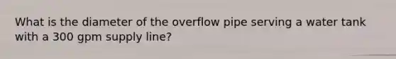 What is the diameter of the overflow pipe serving a water tank with a 300 gpm supply line?