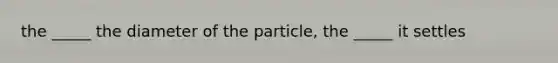 the _____ the diameter of the particle, the _____ it settles