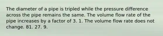 The diameter of a pipe is tripled while the pressure difference across the pipe remains the same. The volume flow rate of the pipe increases by a factor of 3. 1. The volume flow rate does not change. 81. 27. 9.