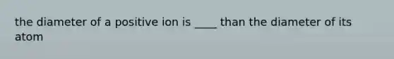 the diameter of a positive ion is ____ than the diameter of its atom