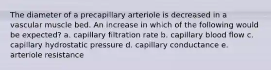 The diameter of a precapillary arteriole is decreased in a vascular muscle bed. An increase in which of the following would be expected? a. capillary filtration rate b. capillary blood flow c. capillary hydrostatic pressure d. capillary conductance e. arteriole resistance