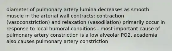 diameter of pulmonary artery lumina decreases as smooth muscle in the arterial wall contracts; contraction (vasoconstriction) and relaxation (vasodilation) primarily occur in response to local humoral conditions - most important cause of pulmonary artery constriction is a low alveolar PO2, academia also causes pulmonary artery constriction