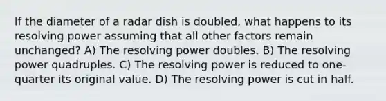 If the diameter of a radar dish is doubled, what happens to its resolving power assuming that all other factors remain unchanged? A) The resolving power doubles. B) The resolving power quadruples. C) The resolving power is reduced to one-quarter its original value. D) The resolving power is cut in half.