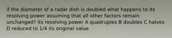 if the diameter of a radar dish is doubled what happens to its resolving power assuming that all other factors remain unchanged? its resolving power A quadruples B doubles C halves D reduced to 1/4 its original value