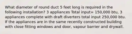 What diameter of round duct 5 feet long is required in the following installation? 3 appliances Total input= 150,000 btu, 3 appliances complete with draft diverters total input 250,000 btu. If the appliances are in the same recently constructed building with close fitting windows and door, vapour barrier and drywall.