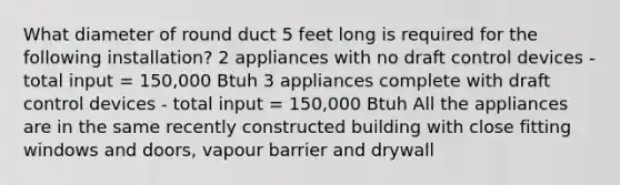 What diameter of round duct 5 feet long is required for the following installation? 2 appliances with no draft control devices - total input = 150,000 Btuh 3 appliances complete with draft control devices - total input = 150,000 Btuh All the appliances are in the same recently constructed building with close fitting windows and doors, vapour barrier and drywall