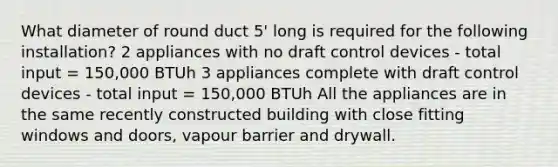 What diameter of round duct 5' long is required for the following installation? 2 appliances with no draft control devices - total input = 150,000 BTUh 3 appliances complete with draft control devices - total input = 150,000 BTUh All the appliances are in the same recently constructed building with close fitting windows and doors, vapour barrier and drywall.