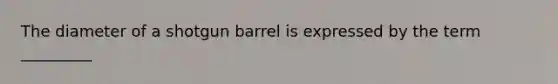 The diameter of a shotgun barrel is expressed by the term _________