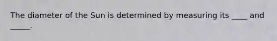 The diameter of the Sun is determined by measuring its ____ and _____.