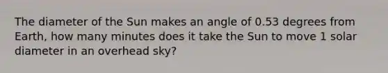 The diameter of the Sun makes an angle of 0.53 degrees from Earth, how many minutes does it take the Sun to move 1 solar diameter in an overhead sky?