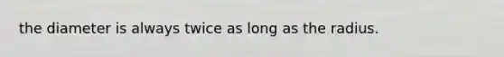 the diameter is always twice as long as the radius.