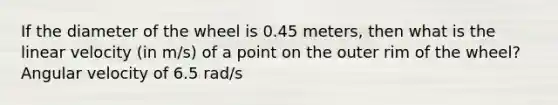 If the diameter of the wheel is 0.45 meters, then what is the linear velocity (in m/s) of a point on the outer rim of the wheel? Angular velocity of 6.5 rad/s