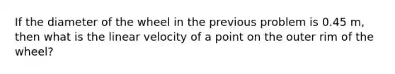 If the diameter of the wheel in the previous problem is 0.45 m, then what is the linear velocity of a point on the outer rim of the wheel?