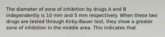 The diameter of zone of inhibition by drugs A and B independently is 10 mm and 5 mm respectively. When these two drugs are tested through Kirby-Bauer test, they show a greater zone of inhibition in the middle area. This indicates that