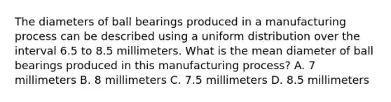 The diameters of ball bearings produced in a manufacturing process can be described using a uniform distribution over the interval 6.5 to 8.5 millimeters. What is the mean diameter of ball bearings produced in this manufacturing​ process? A. 7 millimeters B. 8 millimeters C. 7.5 millimeters D. 8.5 millimeters