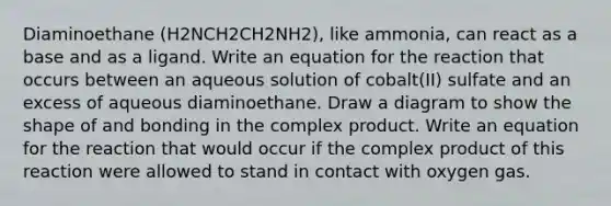 Diaminoethane (H2NCH2CH2NH2), like ammonia, can react as a base and as a ligand. Write an equation for the reaction that occurs between an aqueous solution of cobalt(II) sulfate and an excess of aqueous diaminoethane. Draw a diagram to show the shape of and bonding in the complex product. Write an equation for the reaction that would occur if the complex product of this reaction were allowed to stand in contact with oxygen gas.