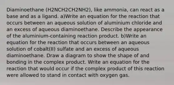 Diaminoethane (H2NCH2CH2NH2), like ammonia, can react as a base and as a ligand. a)Write an equation for the reaction that occurs between an aqueous solution of aluminium chloride and an excess of aqueous diaminoethane. Describe the appearance of the aluminium-containing reaction product. b)Write an equation for the reaction that occurs between an aqueous solution of cobalt(II) sulfate and an excess of aqueous diaminoethane. Draw a diagram to show the shape of and bonding in the complex product. Write an equation for the reaction that would occur if the complex product of this reaction were allowed to stand in contact with oxygen gas.