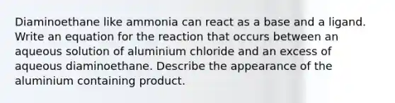 Diaminoethane like ammonia can react as a base and a ligand. Write an equation for the reaction that occurs between an aqueous solution of aluminium chloride and an excess of aqueous diaminoethane. Describe the appearance of the aluminium containing product.