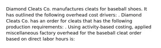 Diamond Cleats Co. manufactures cleats for baseball shoes. It has outlined the following overhead cost drivers: . Diamond Cleats Co. has an order for cleats that has the following production requirements: . Using activity-based costing, applied miscellaneous factory overhead for the baseball cleat order based on direct labor hours is: