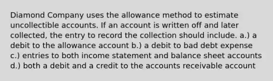 Diamond Company uses the allowance method to estimate uncollectible accounts. If an account is written off and later collected, the entry to record the collection should include. a.) a debit to the allowance account b.) a debit to bad debt expense c.) entries to both income statement and balance sheet accounts d.) both a debit and a credit to the accounts receivable account