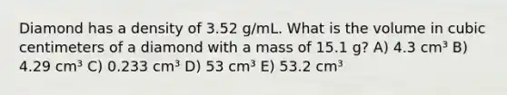 Diamond has a density of 3.52 g/mL. What is the volume in cubic centimeters of a diamond with a mass of 15.1 g? A) 4.3 cm³ B) 4.29 cm³ C) 0.233 cm³ D) 53 cm³ E) 53.2 cm³