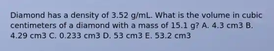 Diamond has a density of 3.52 g/mL. What is the volume in cubic centimeters of a diamond with a mass of 15.1 g? A. 4.3 cm3 B. 4.29 cm3 C. 0.233 cm3 D. 53 cm3 E. 53.2 cm3