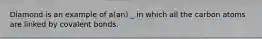 Diamond is an example of a(an) _ in which all the carbon atoms are linked by covalent bonds.