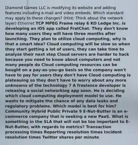 Diamond Games LLC is modifying its website and adding features including e-mail and video embeds. Which standard may apply to these changes? (Hint: Think about the network layer) Ethernet TCP MPEG Frame relay 6 KO Ledge Inc. is developing an iOS app called FratChat. They don't know how many users they will have three months after launching. They plan to utilize cloud computing, why is that a smart idea? Cloud computing will be slow so when they start getting a lot of users, they can take time to analyze their next step Cloud servers are harder to hack because you need to know about computers and not many people do Cloud computing resources can be bought on a pay-as-you-go basis so the company won't have to pay for users they don't have Cloud computing is plateauing so they don't have to worry about any more unknowns of the technology 7 A freelance developer is releasing a social networking app soon. He is deciding which cloud computing deployment model to use. He wants to mitigate the chance of any data leaks and regulatory problems. Which model is best for him? Community Hybrid Public Private 9 E-Nut-Butter is an e-commerce company that is seeking a new PaaS. What is something in the SLA that will not be too important to E-Nut-Butter, with regards to metrics? Transaction processing times Reporting resolution times Incident resolution times Twitter shares per minute