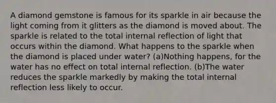 A diamond gemstone is famous for its sparkle in air because the light coming from it glitters as the diamond is moved about. The sparkle is related to the total internal reflection of light that occurs within the diamond. What happens to the sparkle when the diamond is placed under water? (a)Nothing happens, for the water has no effect on total internal reflection. (b)The water reduces the sparkle markedly by making the total internal reflection less likely to occur.