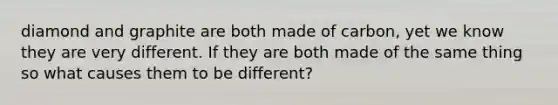 diamond and graphite are both made of carbon, yet we know they are very different. If they are both made of the same thing so what causes them to be different?