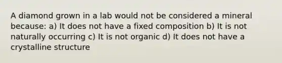 A diamond grown in a lab would not be considered a mineral because: a) It does not have a fixed composition b) It is not naturally occurring c) It is not organic d) It does not have a crystalline structure