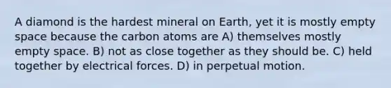 A diamond is the hardest mineral on Earth, yet it is mostly empty space because the carbon atoms are A) themselves mostly empty space. B) not as close together as they should be. C) held together by electrical forces. D) in perpetual motion.