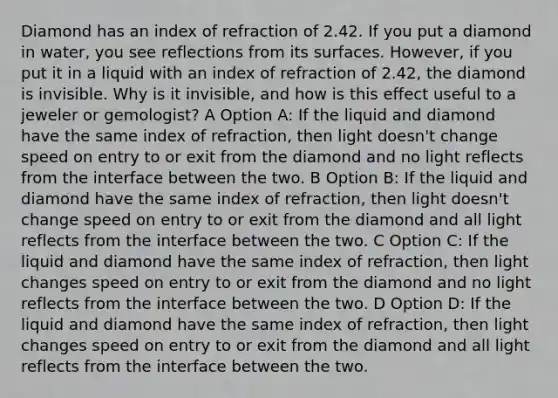 Diamond has an index of refraction of 2.42. If you put a diamond in water, you see reflections from its surfaces. However, if you put it in a liquid with an index of refraction of 2.42, the diamond is invisible. Why is it invisible, and how is this effect useful to a jeweler or gemologist? A Option A: If the liquid and diamond have the same index of refraction, then light doesn't change speed on entry to or exit from the diamond and no light reflects from the interface between the two. B Option B: If the liquid and diamond have the same index of refraction, then light doesn't change speed on entry to or exit from the diamond and all light reflects from the interface between the two. C Option C: If the liquid and diamond have the same index of refraction, then light changes speed on entry to or exit from the diamond and no light reflects from the interface between the two. D Option D: If the liquid and diamond have the same index of refraction, then light changes speed on entry to or exit from the diamond and all light reflects from the interface between the two.